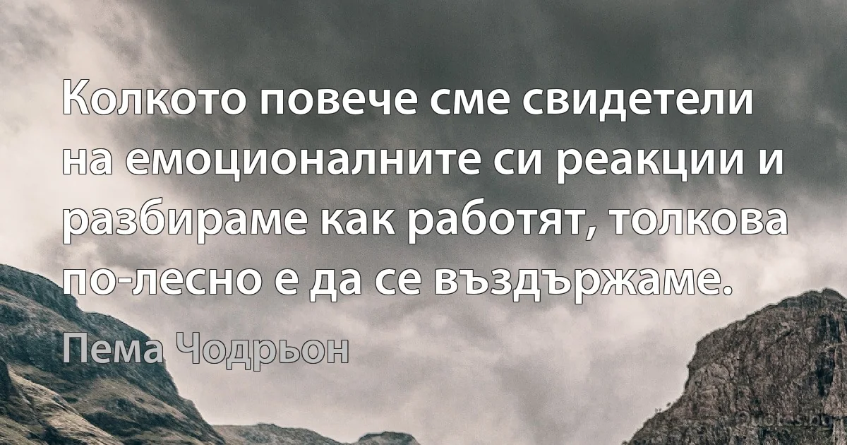 Колкото повече сме свидетели на емоционалните си реакции и разбираме как работят, толкова по-лесно е да се въздържаме. (Пема Чодрьон)