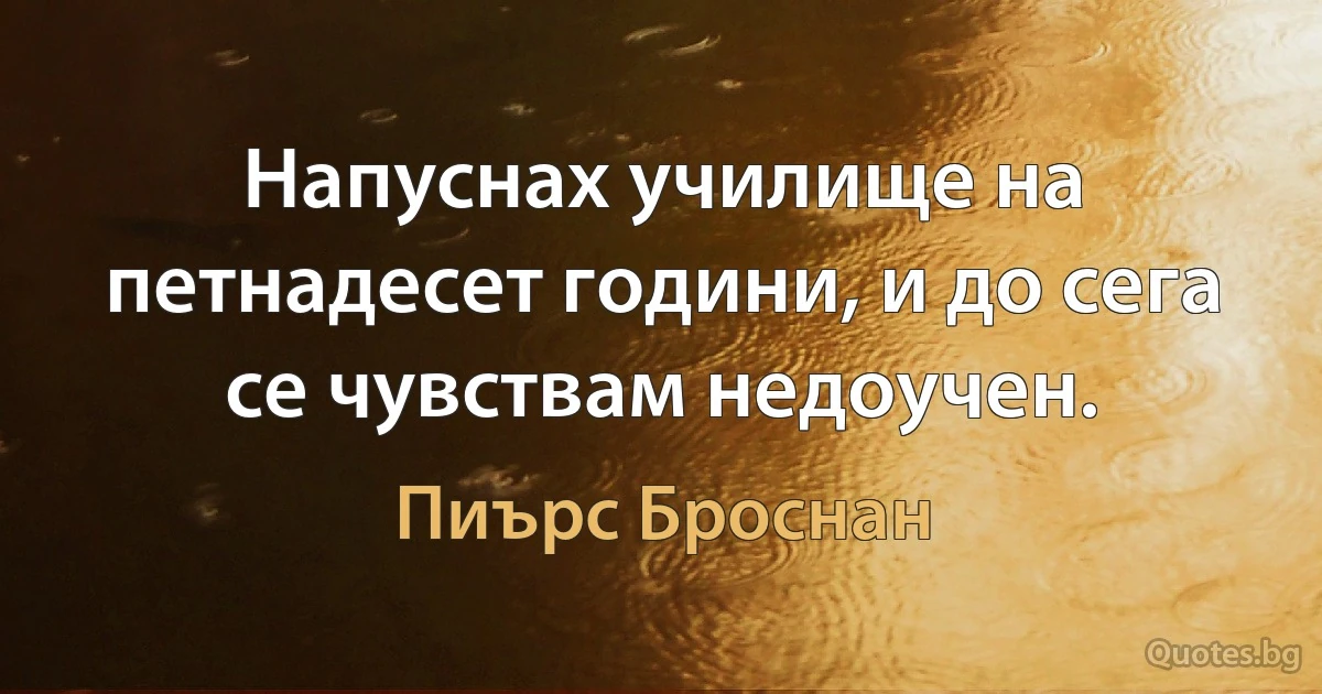 Напуснах училище на петнадесет години, и до сега се чувствам недоучен. (Пиърс Броснан)