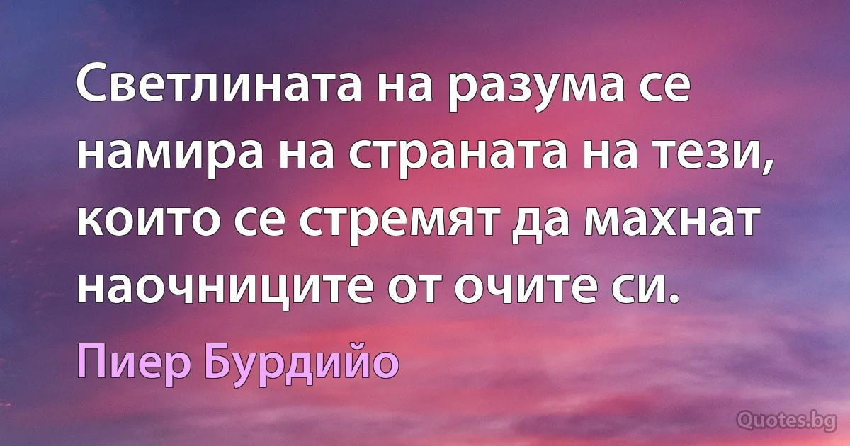 Светлината на разума се намира на страната на тези, които се стремят да махнат наочниците от очите си. (Пиер Бурдийо)