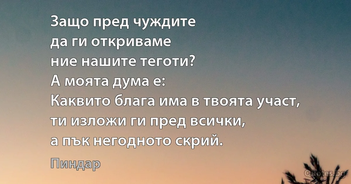 Защо пред чуждите
да ги откриваме
ние нашите теготи?
А моята дума е:
Каквито блага има в твоята участ,
ти изложи ги пред всички,
а пък негодното скрий. (Пиндар)