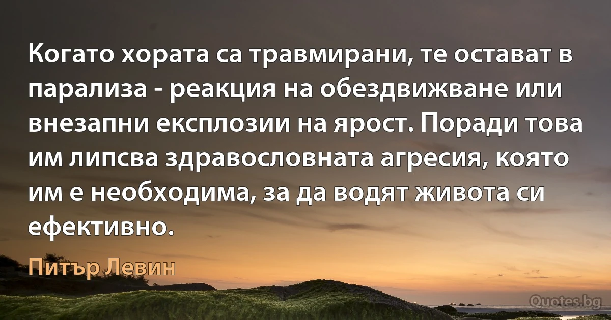 Когато хората са травмирани, те остават в парализа - реакция на обездвижване или внезапни експлозии на ярост. Поради това им липсва здравословната агресия, която им е необходима, за да водят живота си ефективно. (Питър Левин)