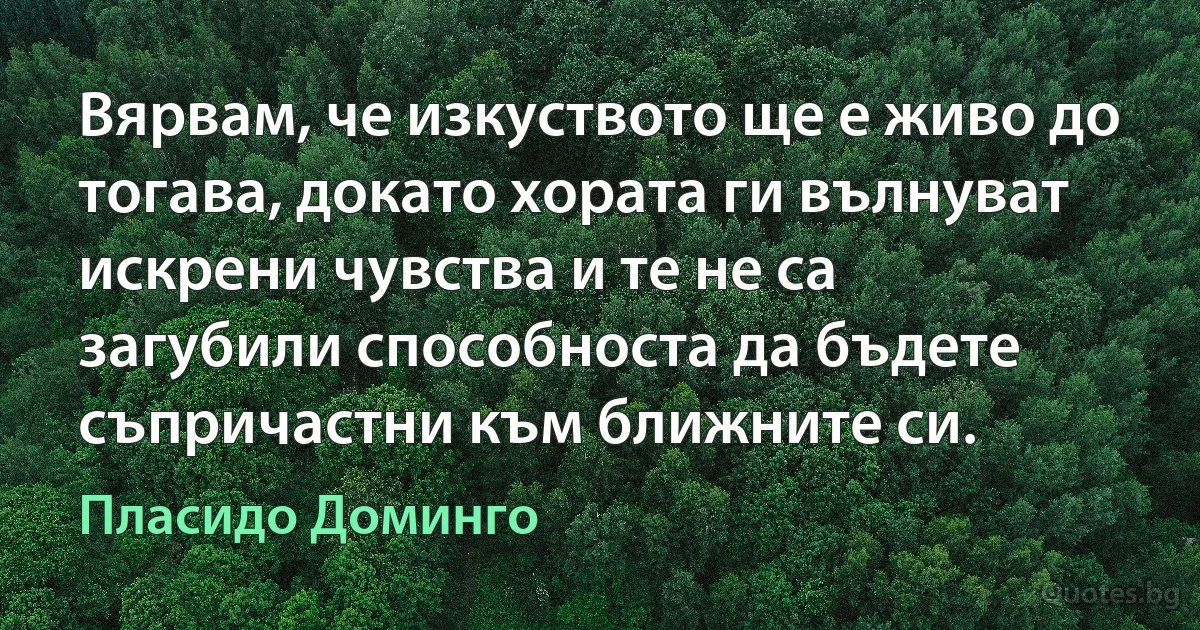 Вярвам, че изкуството ще е живо до тогава, докато хората ги вълнуват искрени чувства и те не са загубили способноста да бъдете съпричастни към ближните си. (Пласидо Доминго)