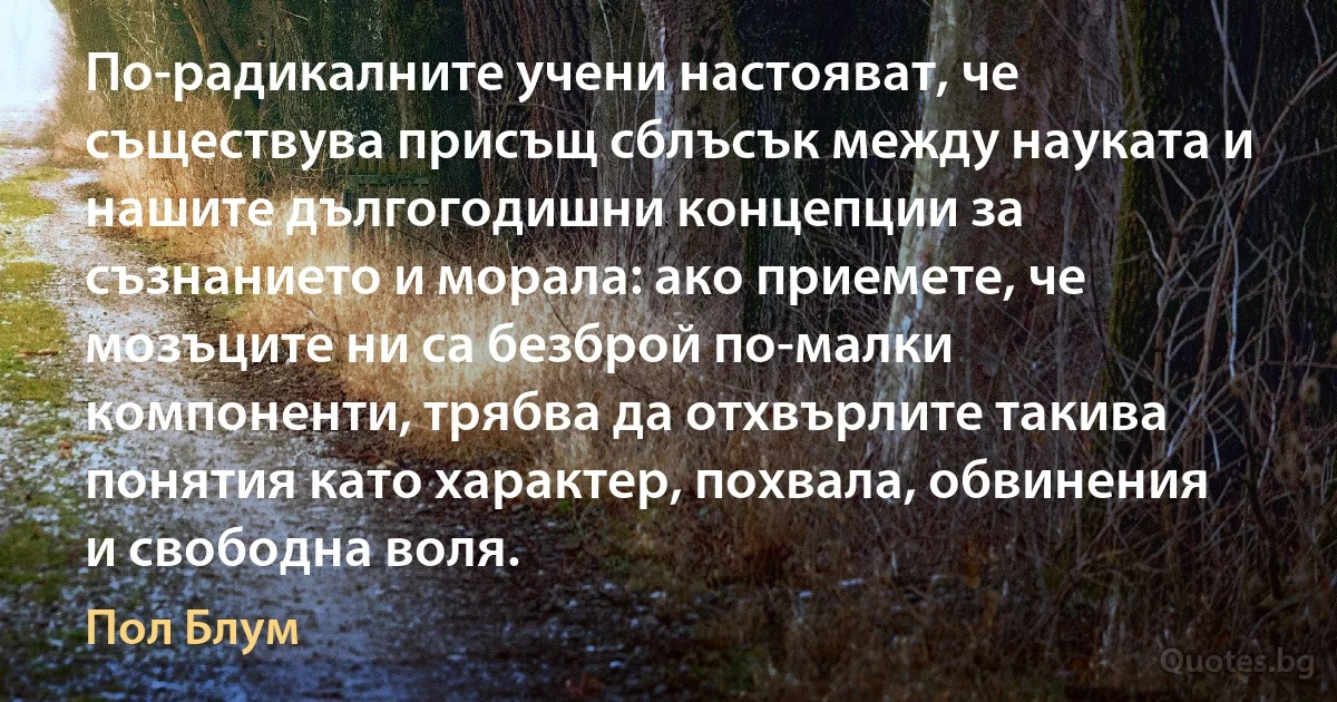 По-радикалните учени настояват, че съществува присъщ сблъсък между науката и нашите дългогодишни концепции за съзнанието и морала: ако приемете, че мозъците ни са безброй по-малки компоненти, трябва да отхвърлите такива понятия като характер, похвала, обвинения и свободна воля. (Пол Блум)