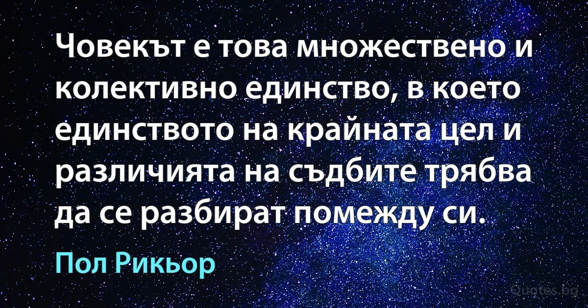 Човекът е това множествено и колективно единство, в което единството на крайната цел и различията на съдбите трябва да се разбират помежду си. (Пол Рикьор)