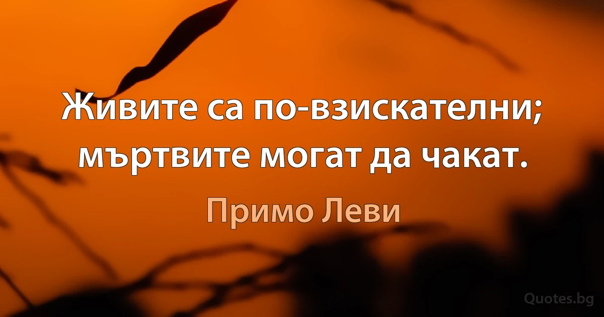 Живите са по-взискателни; мъртвите могат да чакат. (Примо Леви)