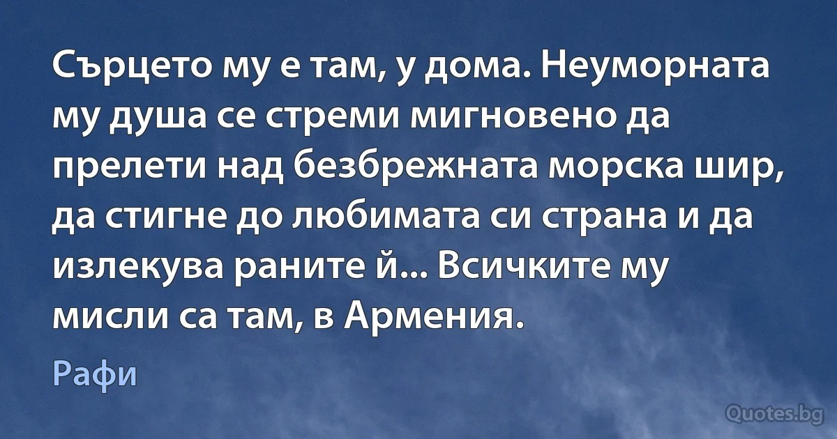 Сърцето му е там, у дома. Неуморната му душа се стреми мигновено да прелети над безбрежната морска шир, да стигне до любимата си страна и да излекува раните й... Всичките му мисли са там, в Армения. (Рафи)