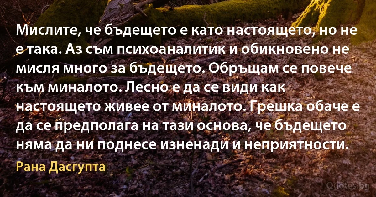 Мислите, че бъдещето е като настоящето, но не е така. Аз съм психоаналитик и обикновено не мисля много за бъдещето. Обръщам се повече към миналото. Лесно е да се види как настоящето живее от миналото. Грешка обаче е да се предполага на тази основа, че бъдещето няма да ни поднесе изненади и неприятности. (Рана Дасгупта)