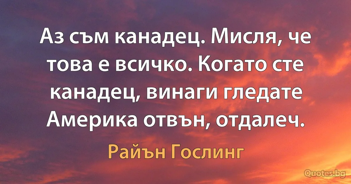 Аз съм канадец. Мисля, че това е всичко. Когато сте канадец, винаги гледате Америка отвън, отдалеч. (Райън Гослинг)