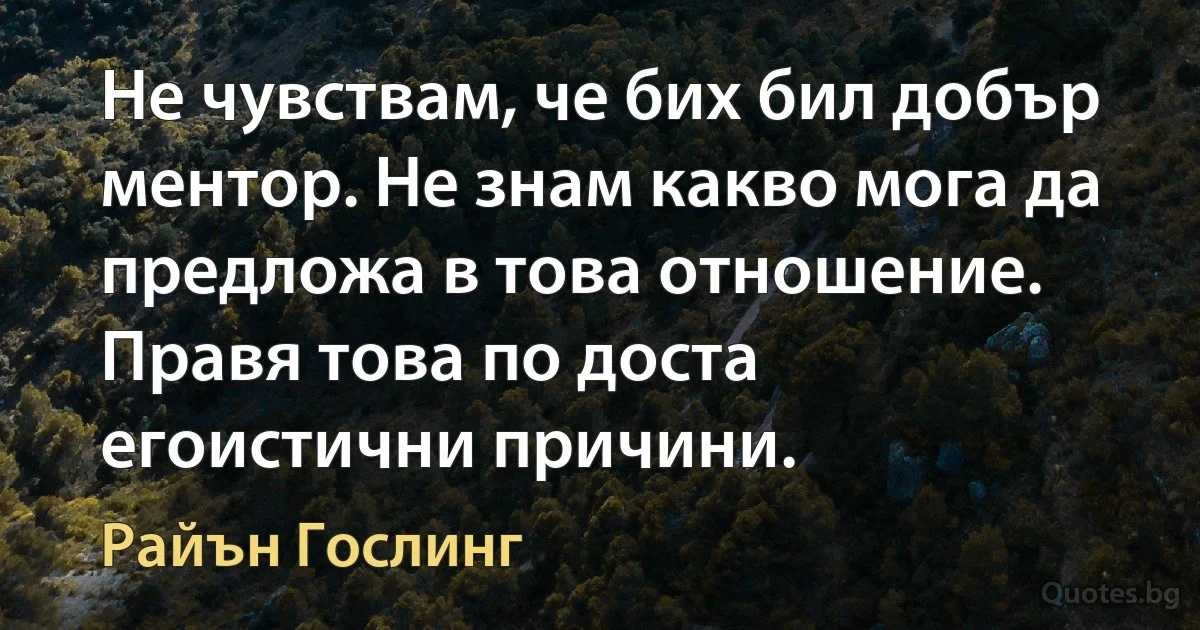 Не чувствам, че бих бил добър ментор. Не знам какво мога да предложа в това отношение. Правя това по доста егоистични причини. (Райън Гослинг)