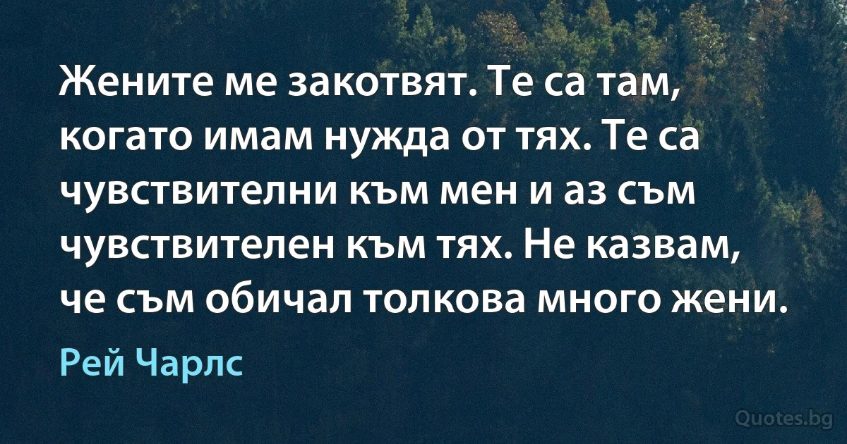 Жените ме закотвят. Те са там, когато имам нужда от тях. Те са чувствителни към мен и аз съм чувствителен към тях. Не казвам, че съм обичал толкова много жени. (Рей Чарлс)