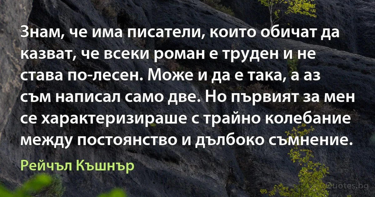 Знам, че има писатели, които обичат да казват, че всеки роман е труден и не става по-лесен. Може и да е така, а аз съм написал само две. Но първият за мен се характеризираше с трайно колебание между постоянство и дълбоко съмнение. (Рейчъл Къшнър)