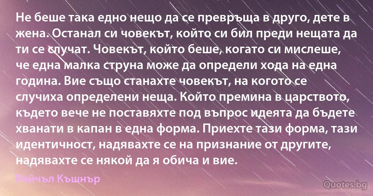 Не беше така едно нещо да се превръща в друго, дете в жена. Останал си човекът, който си бил преди нещата да ти се случат. Човекът, който беше, когато си мислеше, че една малка струна може да определи хода на една година. Вие също станахте човекът, на когото се случиха определени неща. Който премина в царството, където вече не поставяхте под въпрос идеята да бъдете хванати в капан в една форма. Приехте тази форма, тази идентичност, надявахте се на признание от другите, надявахте се някой да я обича и вие. (Рейчъл Къшнър)