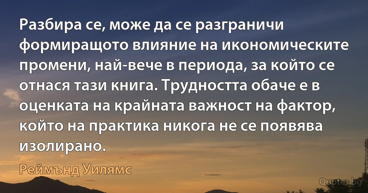 Разбира се, може да се разграничи формиращото влияние на икономическите промени, най-вече в периода, за който се отнася тази книга. Трудността обаче е в оценката на крайната важност на фактор, който на практика никога не се появява изолирано. (Реймънд Уилямс)