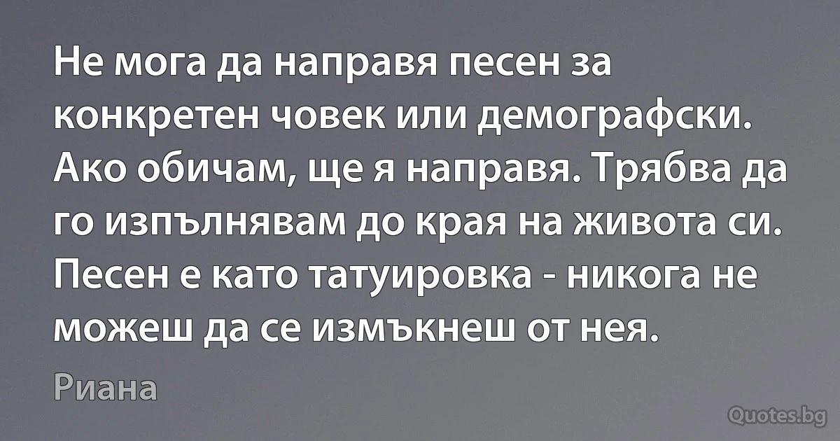 Не мога да направя песен за конкретен човек или демографски. Ако обичам, ще я направя. Трябва да го изпълнявам до края на живота си. Песен е като татуировка - никога не можеш да се измъкнеш от нея. (Риана)