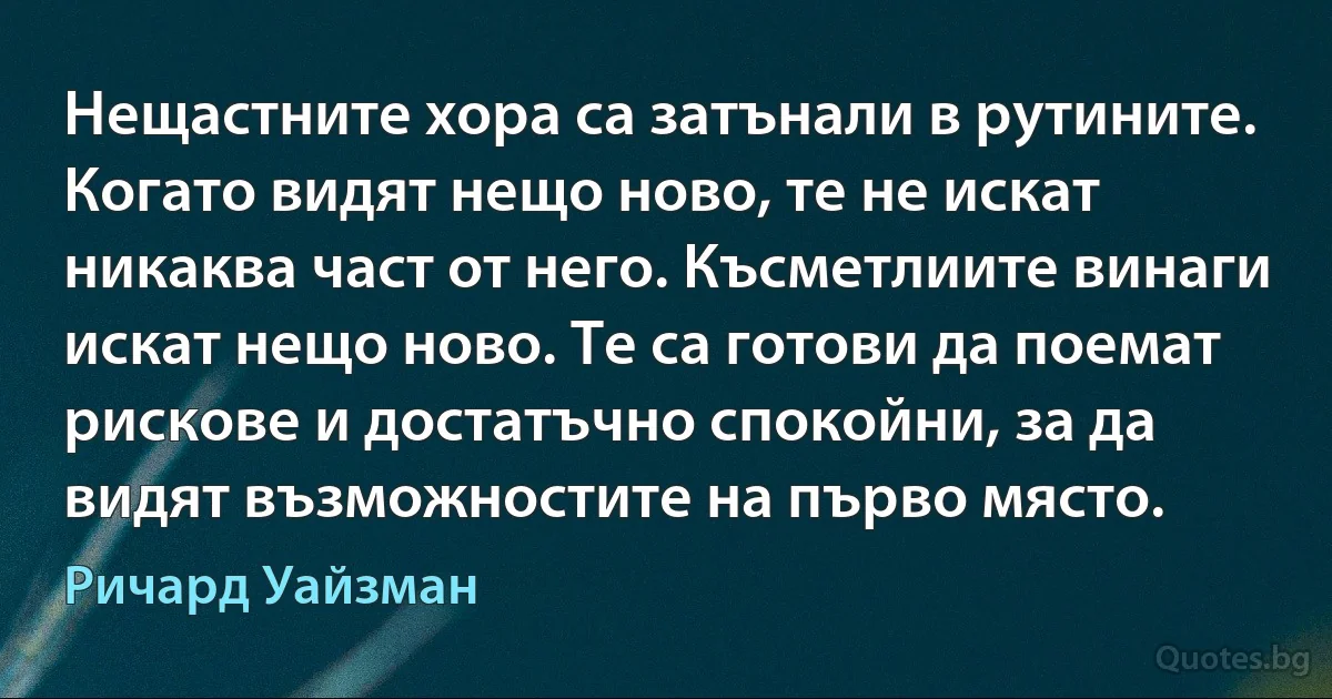 Нещастните хора са затънали в рутините. Когато видят нещо ново, те не искат никаква част от него. Късметлиите винаги искат нещо ново. Те са готови да поемат рискове и достатъчно спокойни, за да видят възможностите на първо място. (Ричард Уайзман)