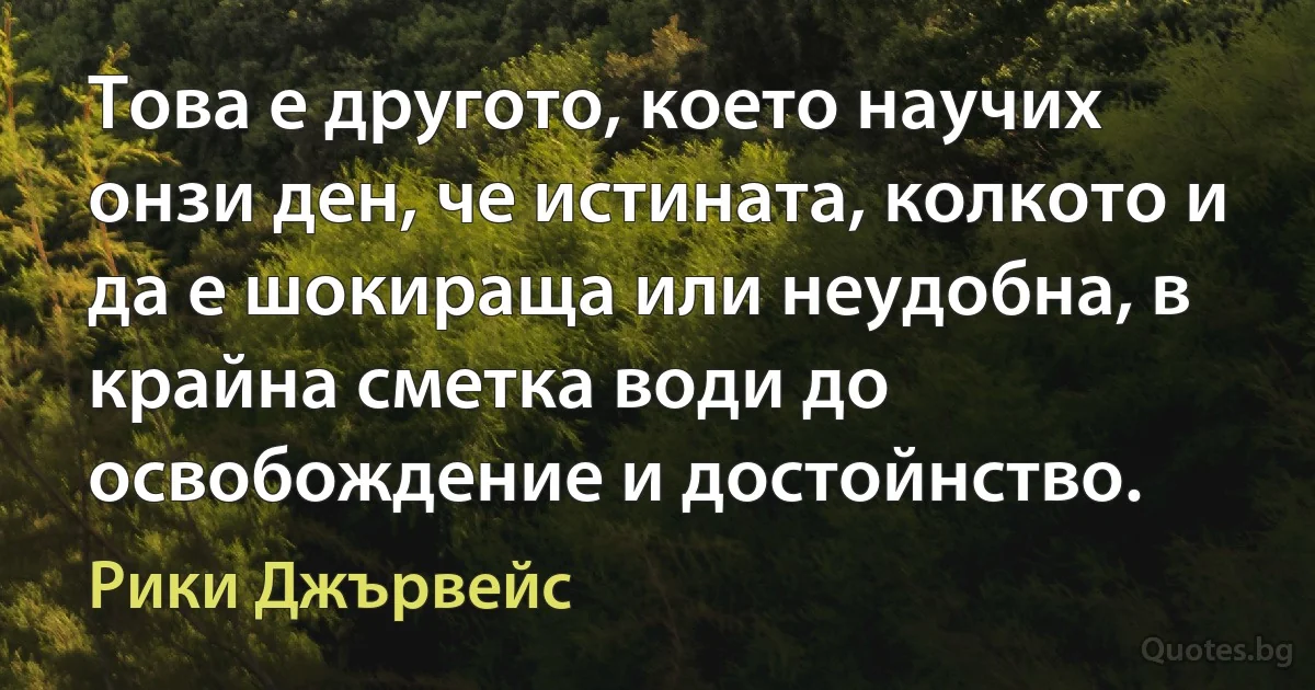 Това е другото, което научих онзи ден, че истината, колкото и да е шокираща или неудобна, в крайна сметка води до освобождение и достойнство. (Рики Джървейс)