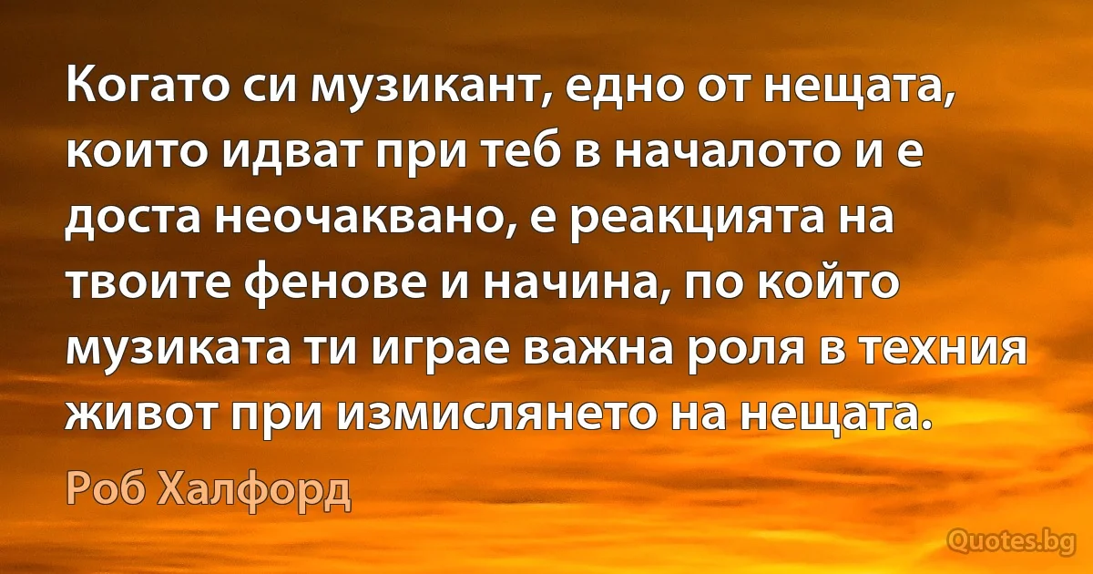 Когато си музикант, едно от нещата, които идват при теб в началото и е доста неочаквано, е реакцията на твоите фенове и начина, по който музиката ти играе важна роля в техния живот при измислянето на нещата. (Роб Халфорд)