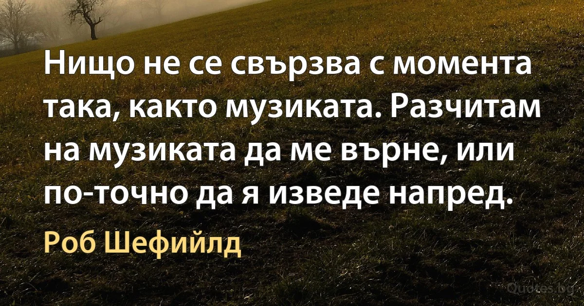 Нищо не се свързва с момента така, както музиката. Разчитам на музиката да ме върне, или по-точно да я изведе напред. (Роб Шефийлд)