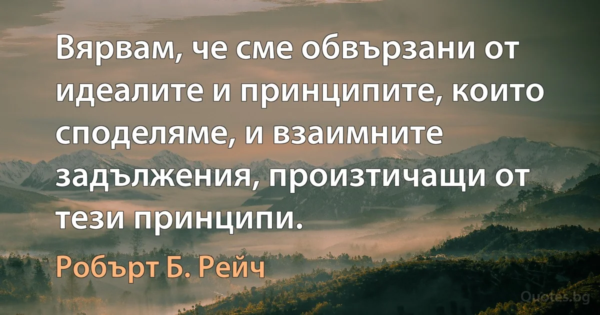 Вярвам, че сме обвързани от идеалите и принципите, които споделяме, и взаимните задължения, произтичащи от тези принципи. (Робърт Б. Рейч)