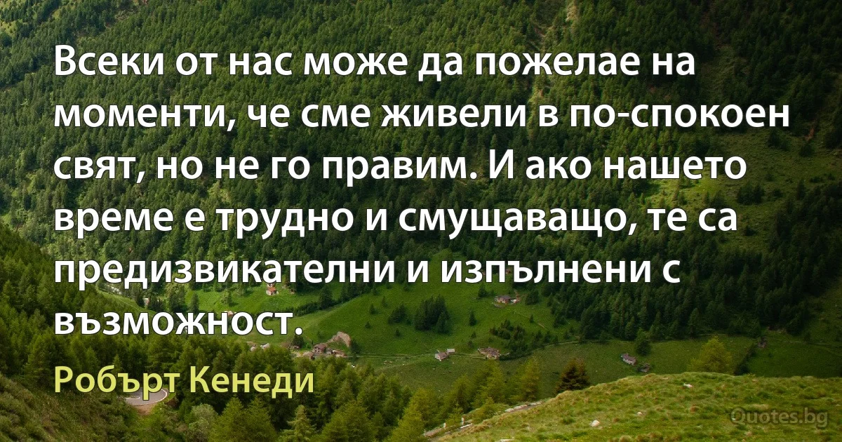 Всеки от нас може да пожелае на моменти, че сме живели в по-спокоен свят, но не го правим. И ако нашето време е трудно и смущаващо, те са предизвикателни и изпълнени с възможност. (Робърт Кенеди)