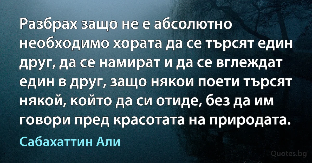 Разбрах защо не е абсолютно необходимо хората да се търсят един друг, да се намират и да се вглеждат един в друг, защо някои поети търсят някой, който да си отиде, без да им говори пред красотата на природата. (Сабахаттин Али)