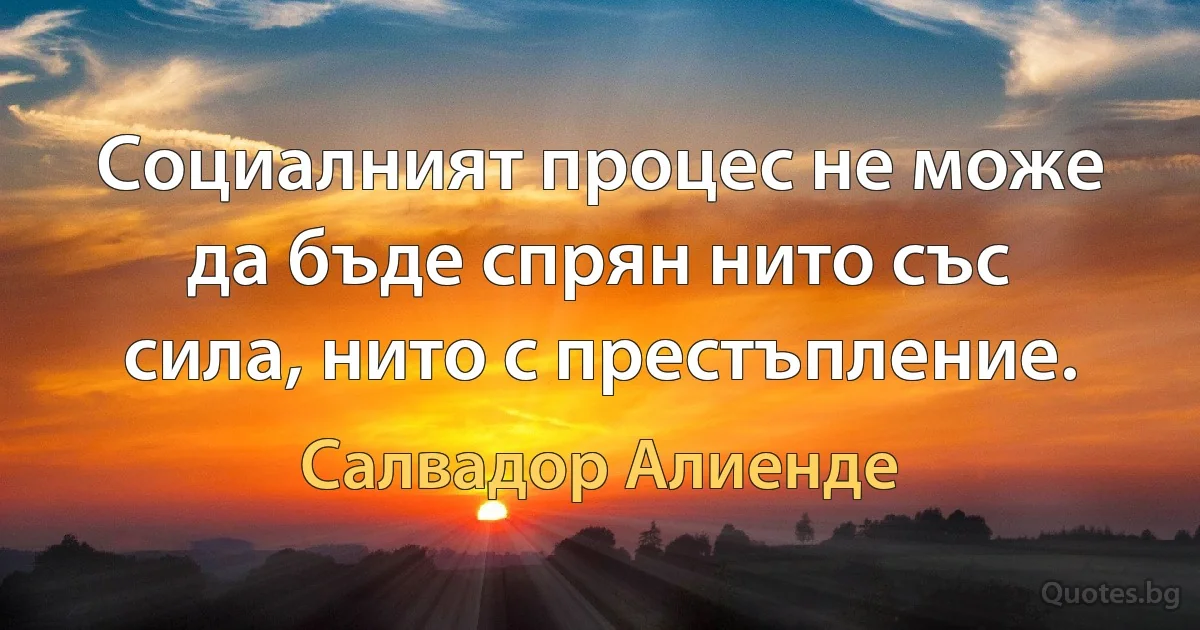 Социалният процес не може да бъде спрян нито със сила, нито с престъпление. (Салвадор Алиенде)