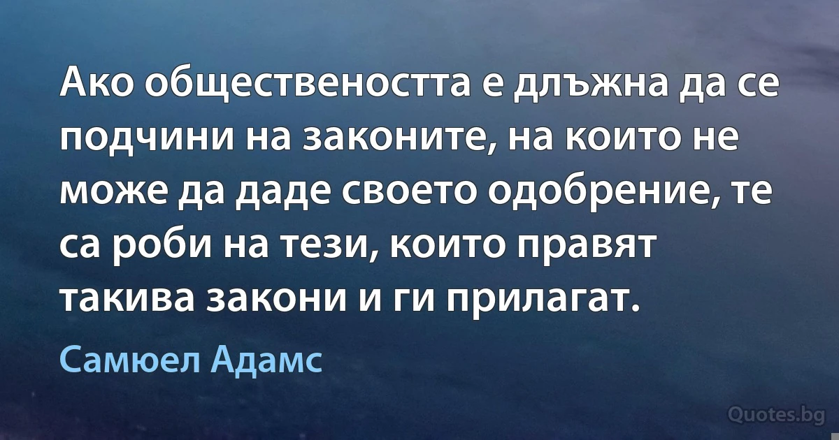 Ако обществеността е длъжна да се подчини на законите, на които не може да даде своето одобрение, те са роби на тези, които правят такива закони и ги прилагат. (Самюел Адамс)