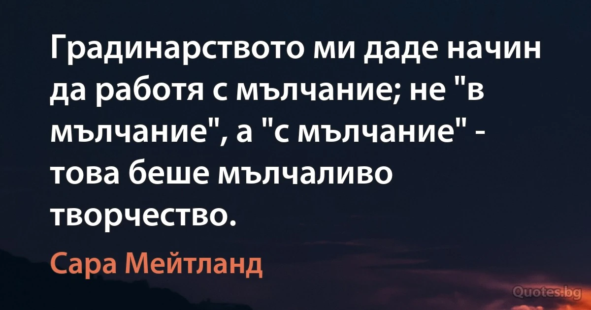 Градинарството ми даде начин да работя с мълчание; не "в мълчание", а "с мълчание" - това беше мълчаливо творчество. (Сара Мейтланд)