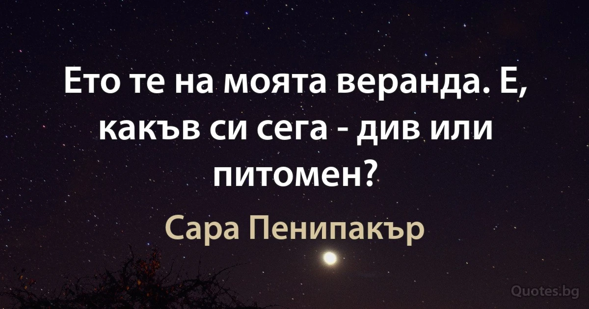 Ето те на моята веранда. Е, какъв си сега - див или питомен? (Сара Пенипакър)