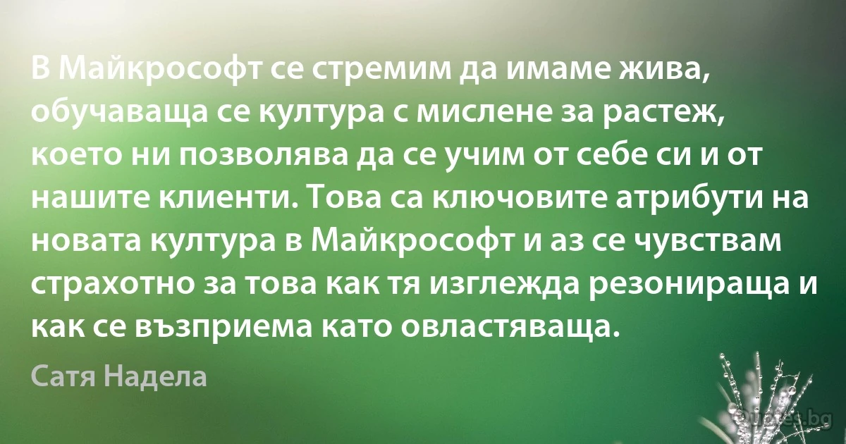 В Майкрософт се стремим да имаме жива, обучаваща се култура с мислене за растеж, което ни позволява да се учим от себе си и от нашите клиенти. Това са ключовите атрибути на новата култура в Майкрософт и аз се чувствам страхотно за това как тя изглежда резонираща и как се възприема като овластяваща. (Сатя Надела)