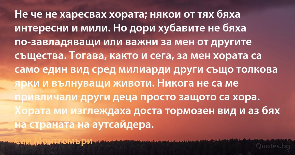 Не че не харесвах хората; някои от тях бяха интересни и мили. Но дори хубавите не бяха по-завладяващи или важни за мен от другите същества. Тогава, както и сега, за мен хората са само един вид сред милиарди други също толкова ярки и вълнуващи животи. Никога не са ме привличали други деца просто защото са хора. Хората ми изглеждаха доста тормозен вид и аз бях на страната на аутсайдера. (Сай Монтгомъри)