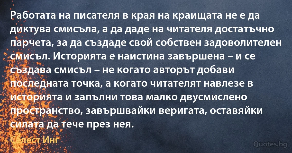 Работата на писателя в края на краищата не е да диктува смисъла, а да даде на читателя достатъчно парчета, за да създаде свой собствен задоволителен смисъл. Историята е наистина завършена – и се създава смисъл – не когато авторът добави последната точка, а когато читателят навлезе в историята и запълни това малко двусмислено пространство, завършвайки веригата, оставяйки силата да тече през нея. (Селест Инг)