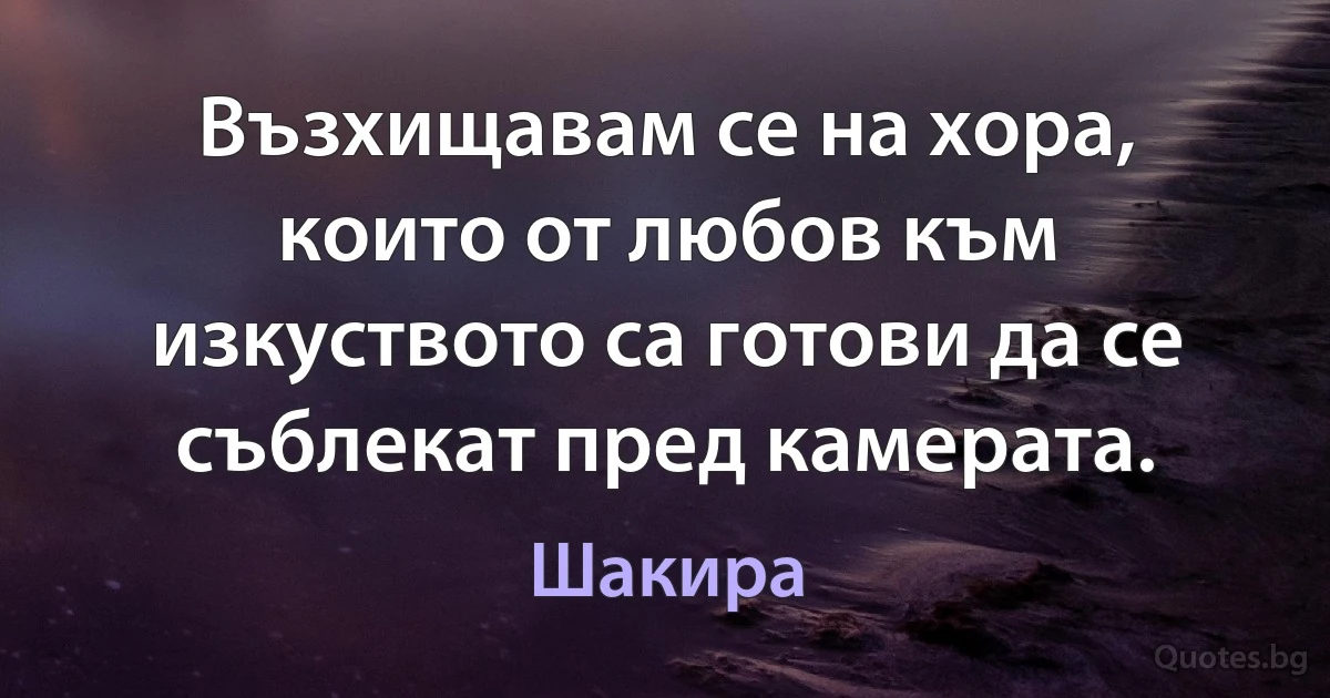 Възхищавам се на хора, които от любов към изкуството са готови да се съблекат пред камерата. (Шакира)