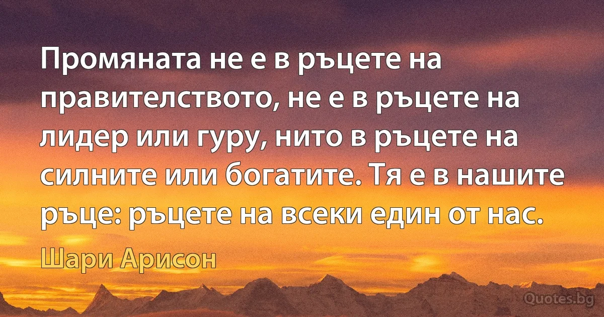 Промяната не е в ръцете на правителството, не е в ръцете на лидер или гуру, нито в ръцете на силните или богатите. Тя е в нашите ръце: ръцете на всеки един от нас. (Шари Арисон)