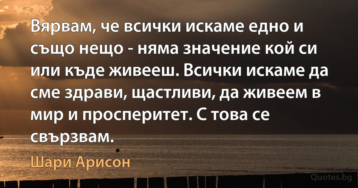 Вярвам, че всички искаме едно и също нещо - няма значение кой си или къде живееш. Всички искаме да сме здрави, щастливи, да живеем в мир и просперитет. С това се свързвам. (Шари Арисон)