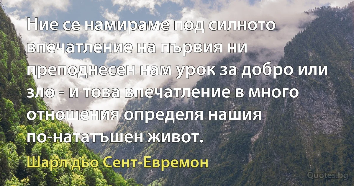 Ние се намираме под силното впечатление на първия ни преподнесен нам урок за добро или зло - и това впечатление в много отношения определя нашия по-нататъшен живот. (Шарл дьо Сент-Евремон)