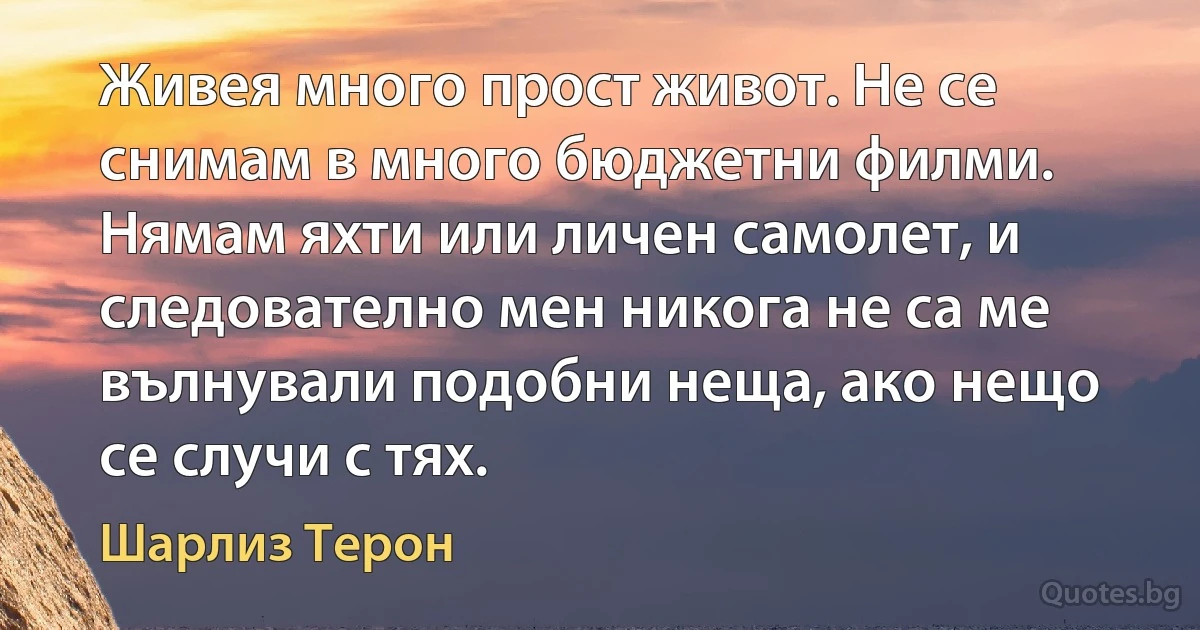 Живея много прост живот. Не се снимам в много бюджетни филми. Нямам яхти или личен самолет, и следователно мен никога не са ме вълнували подобни неща, ако нещо се случи с тях. (Шарлиз Терон)