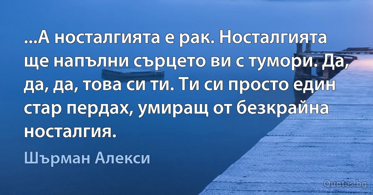 ...А носталгията е рак. Носталгията ще напълни сърцето ви с тумори. Да, да, да, това си ти. Ти си просто един стар пердах, умиращ от безкрайна носталгия. (Шърман Алекси)