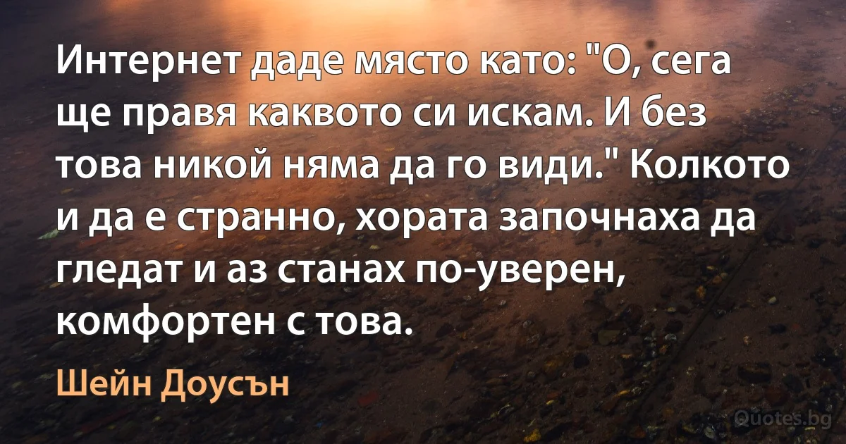 Интернет даде място като: "О, сега ще правя каквото си искам. И без това никой няма да го види." Колкото и да е странно, хората започнаха да гледат и аз станах по-уверен, комфортен с това. (Шейн Доусън)