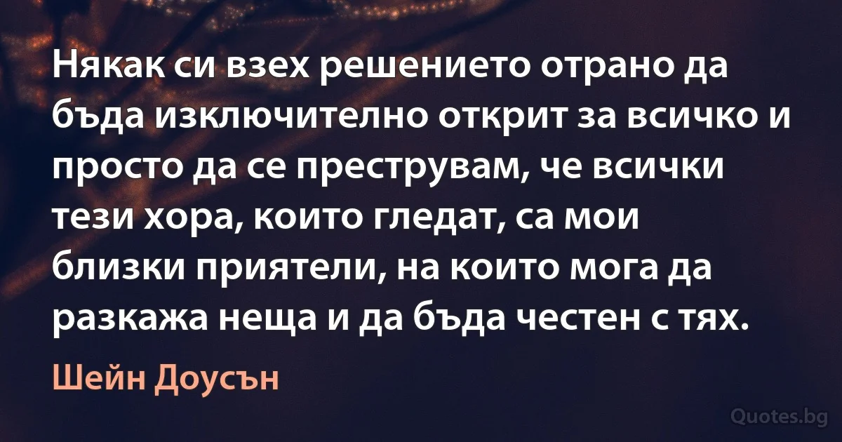 Някак си взех решението отрано да бъда изключително открит за всичко и просто да се преструвам, че всички тези хора, които гледат, са мои близки приятели, на които мога да разкажа неща и да бъда честен с тях. (Шейн Доусън)