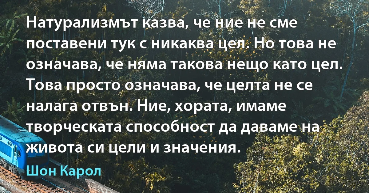 Натурализмът казва, че ние не сме поставени тук с никаква цел. Но това не означава, че няма такова нещо като цел. Това просто означава, че целта не се налага отвън. Ние, хората, имаме творческата способност да даваме на живота си цели и значения. (Шон Карол)