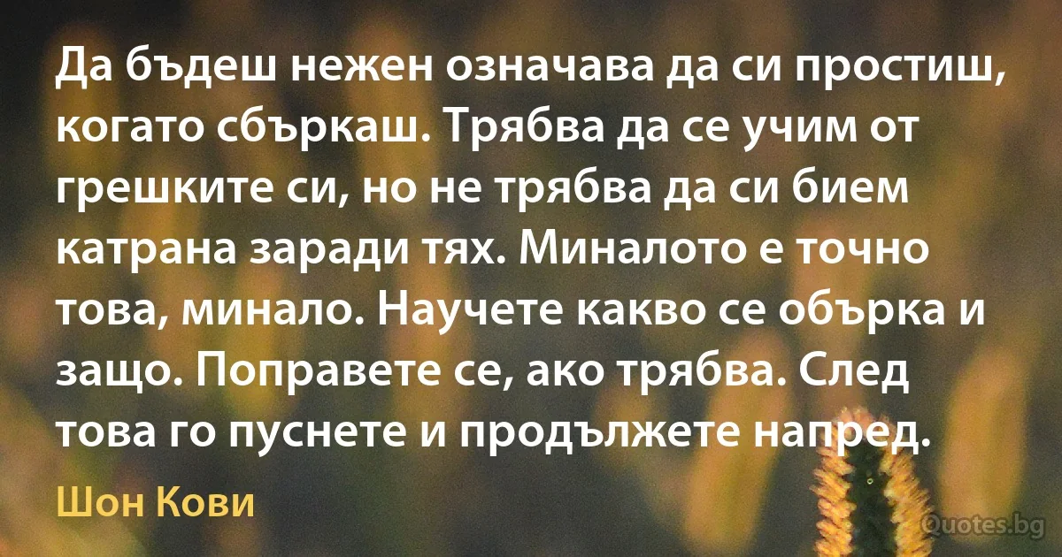 Да бъдеш нежен означава да си простиш, когато сбъркаш. Трябва да се учим от грешките си, но не трябва да си бием катрана заради тях. Миналото е точно това, минало. Научете какво се обърка и защо. Поправете се, ако трябва. След това го пуснете и продължете напред. (Шон Кови)