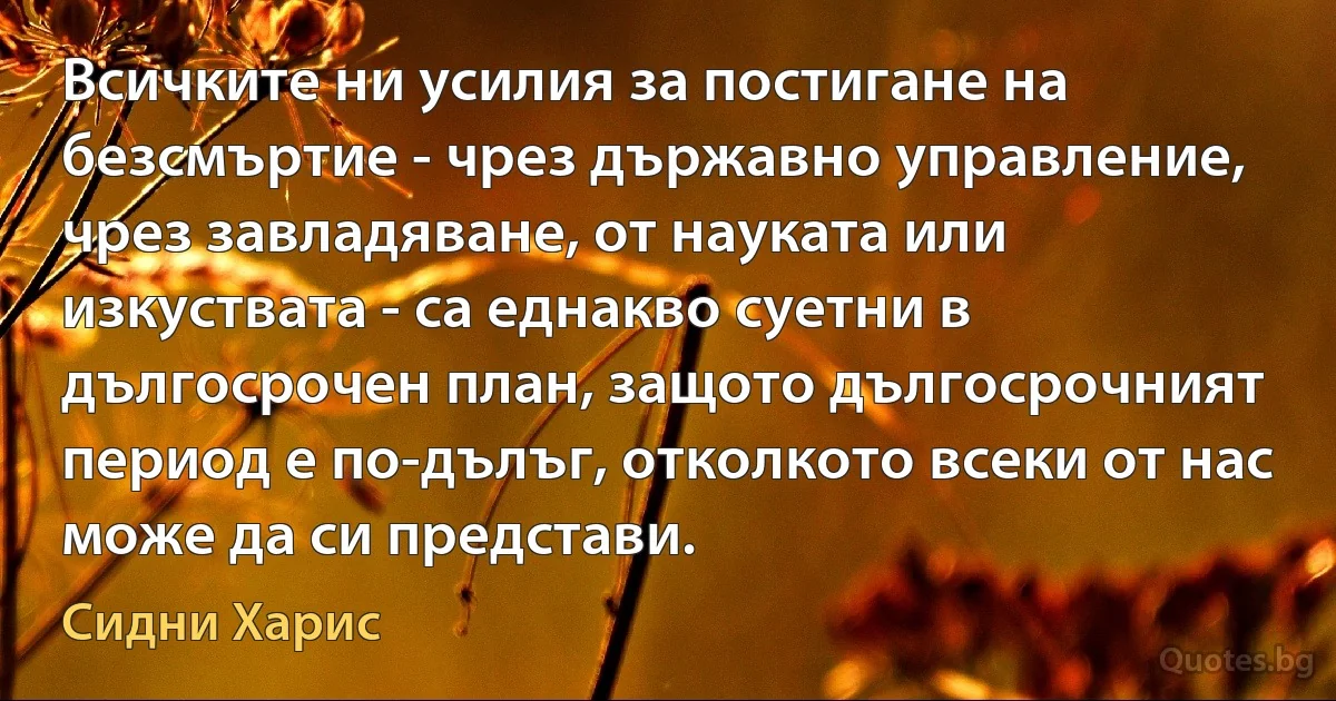 Всичките ни усилия за постигане на безсмъртие - чрез държавно управление, чрез завладяване, от науката или изкуствата - са еднакво суетни в дългосрочен план, защото дългосрочният период е по-дълъг, отколкото всеки от нас може да си представи. (Сидни Харис)