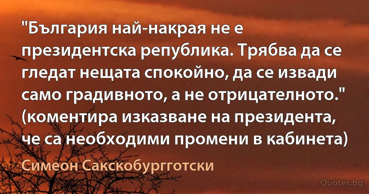 "България най-накрая не е президентска република. Трябва да се гледат нещата спокойно, да се извади само градивното, а не отрицателното." (коментира изказване на президента, че са необходими промени в кабинета) (Симеон Сакскобургготски)