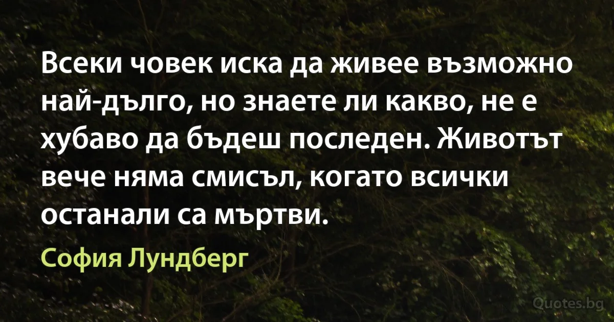 Всеки човек иска да живее възможно най-дълго, но знаете ли какво, не е хубаво да бъдеш последен. Животът вече няма смисъл, когато всички останали са мъртви. (София Лундберг)