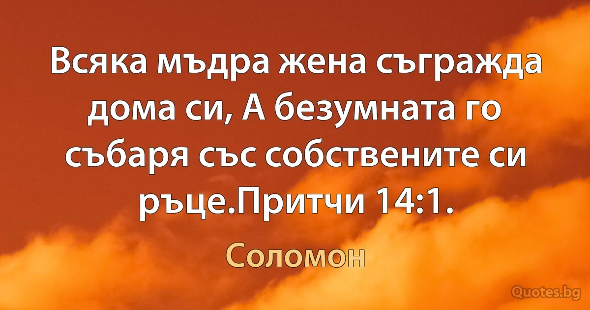 Всяка мъдра жена съгражда дома си, А безумната го събаря със собствените си ръце.Притчи 14:1. (Соломон)