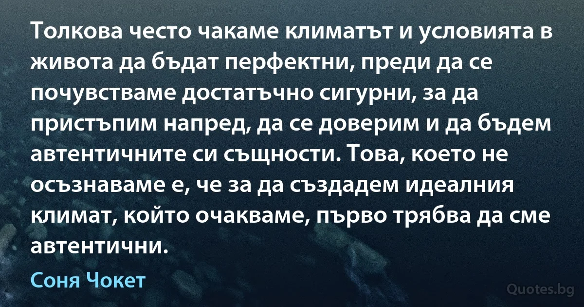 Толкова често чакаме климатът и условията в живота да бъдат перфектни, преди да се почувстваме достатъчно сигурни, за да пристъпим напред, да се доверим и да бъдем автентичните си същности. Това, което не осъзнаваме е, че за да създадем идеалния климат, който очакваме, първо трябва да сме автентични. (Соня Чокет)