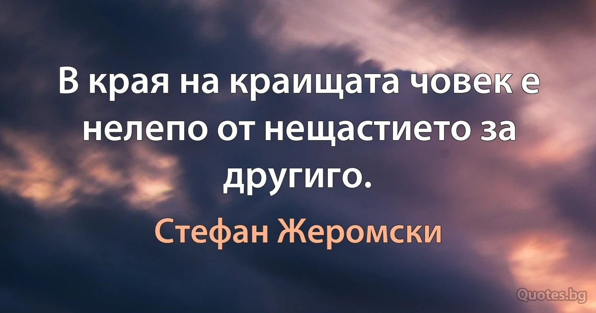 В края на краищата човек е нелепо от нещастието за другиго. (Стефан Жеромски)