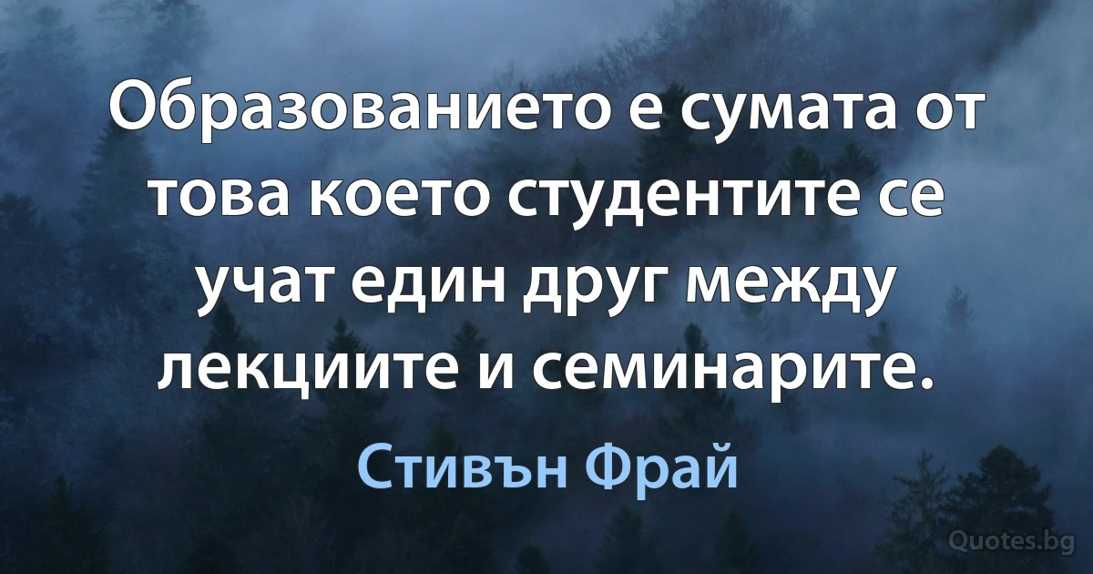 Образованието е сумата от това което студентите се учат един друг между лекциите и семинарите. (Стивън Фрай)