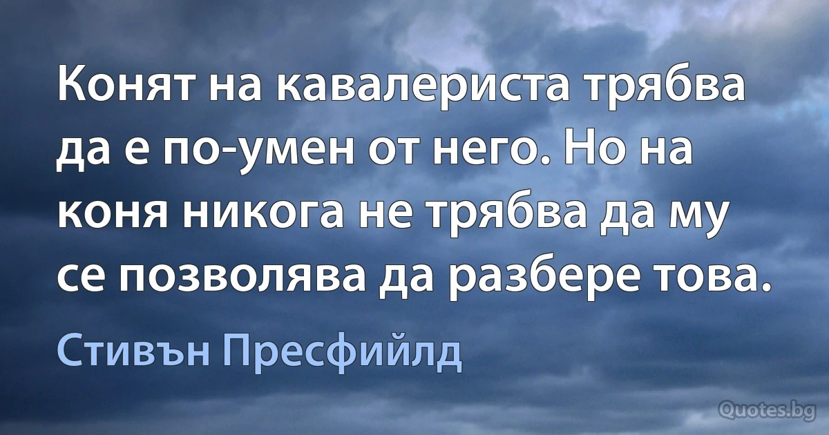 Конят на кавалериста трябва да е по-умен от него. Но на коня никога не трябва да му се позволява да разбере това. (Стивън Пресфийлд)